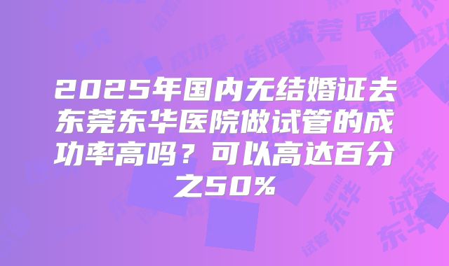 2025年国内无结婚证去东莞东华医院做试管的成功率高吗?可以高达百分之50%