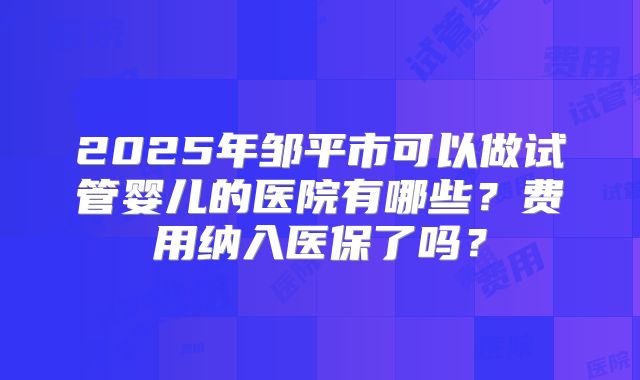 2025年邹平市可以做试管婴儿的医院有哪些？费用纳入医保了吗？