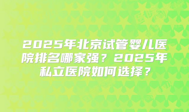 2025年北京试管婴儿医院排名哪家强？2025年私立医院如何选择？