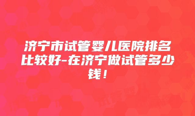 济宁市试管婴儿医院排名比较好-在济宁做试管多少钱！