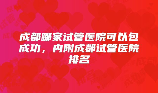 成都哪家试管医院可以包成功，内附成都试管医院排名