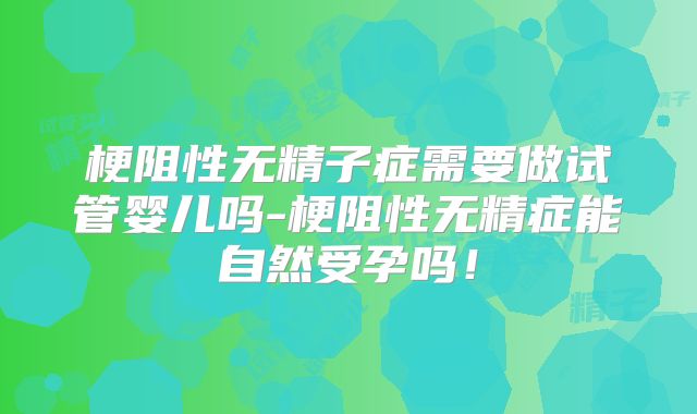 梗阻性无精子症需要做试管婴儿吗-梗阻性无精症能自然受孕吗！