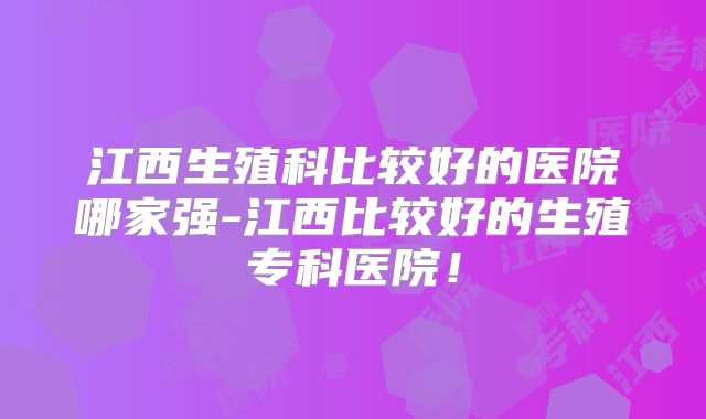 江西生殖科比较好的医院哪家强-江西比较好的生殖专科医院!