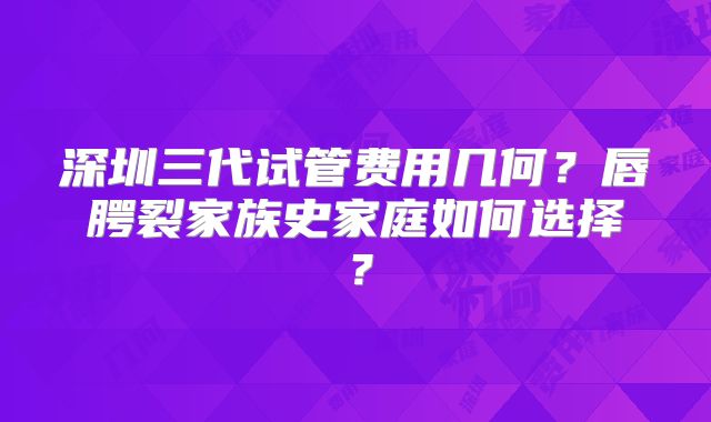 深圳三代试管费用几何？唇腭裂家族史家庭如何选择？