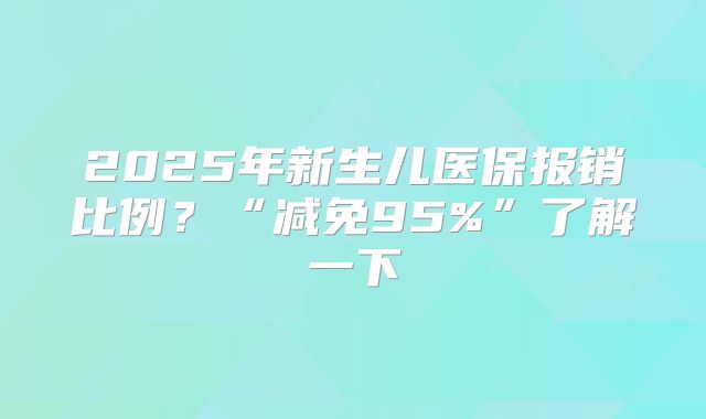 2025年新生儿医保报销比例？“减免95%”了解一下
