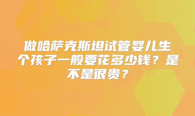 做哈萨克斯坦试管婴儿生个孩子一般要花多少钱？是不是很贵？