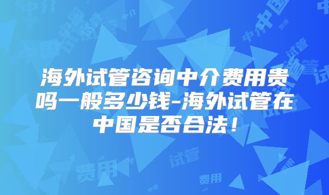 海外试管咨询中介费用贵吗一般多少钱-海外试管在中国是否合法！