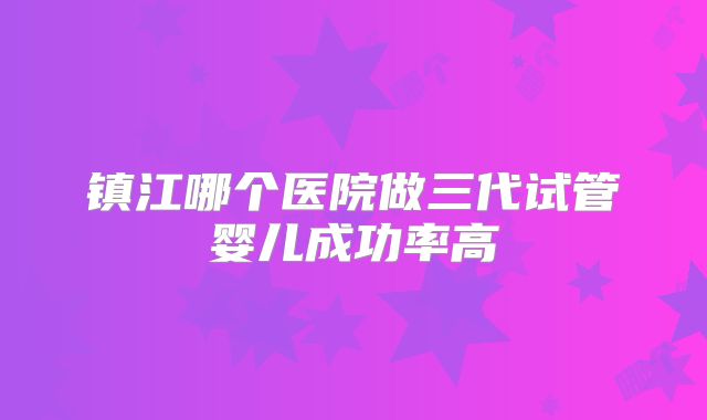 镇江哪个医院做三代试管婴儿成功率高