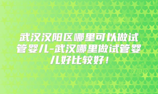 武汉汉阳区哪里可以做试管婴儿-武汉哪里做试管婴儿好比较好！