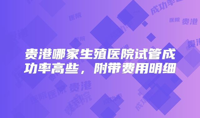 贵港哪家生殖医院试管成功率高些，附带费用明细