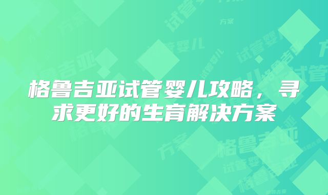 格鲁吉亚试管婴儿攻略，寻求更好的生育解决方案