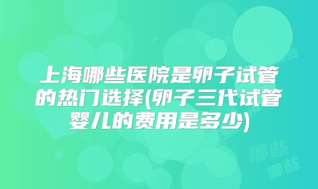 上海哪些医院是卵子试管的热门选择(卵子三代试管婴儿的费用是多少)