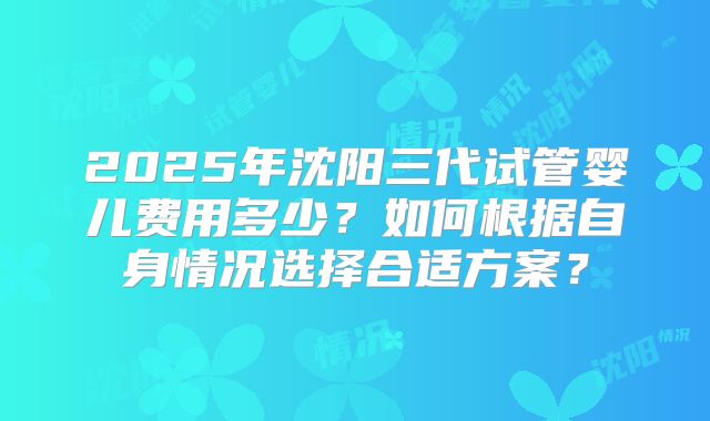 2025年沈阳三代试管婴儿费用多少？如何根据自身情况选择合适方案？