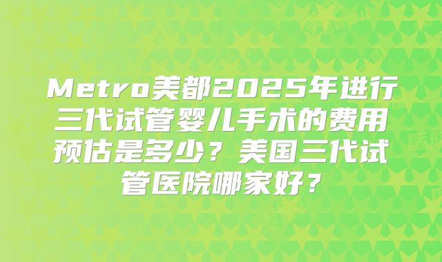 Metro美都2025年进行三代试管婴儿手术的费用预估是多少？美国三代试管医院哪家好？