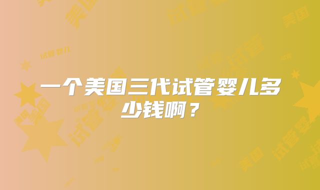 一个美国三代试管婴儿多少钱啊?