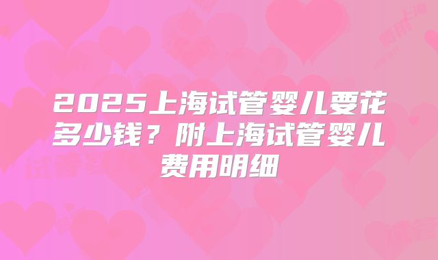 2025上海试管婴儿要花多少钱?附上海试管婴儿费用明细