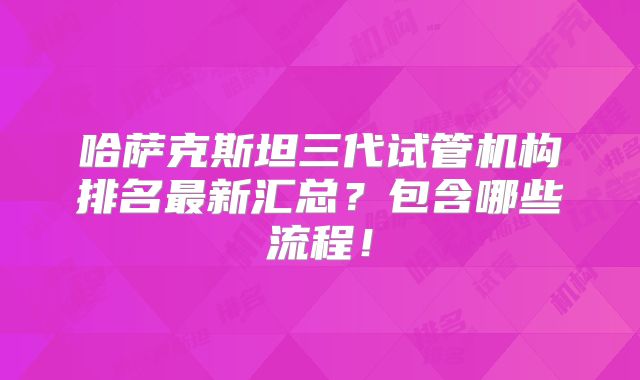 哈萨克斯坦三代试管机构排名最新汇总?包含哪些流程!