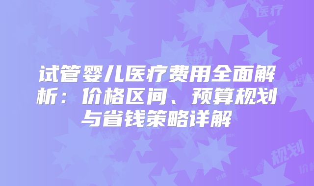试管婴儿医疗费用全面解析：价格区间、预算规划与省钱策略详解