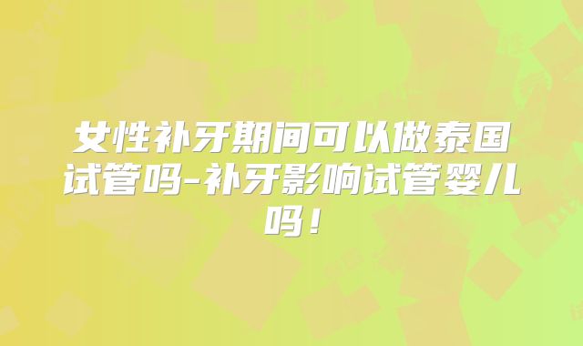 女性补牙期间可以做泰国试管吗-补牙影响试管婴儿吗！