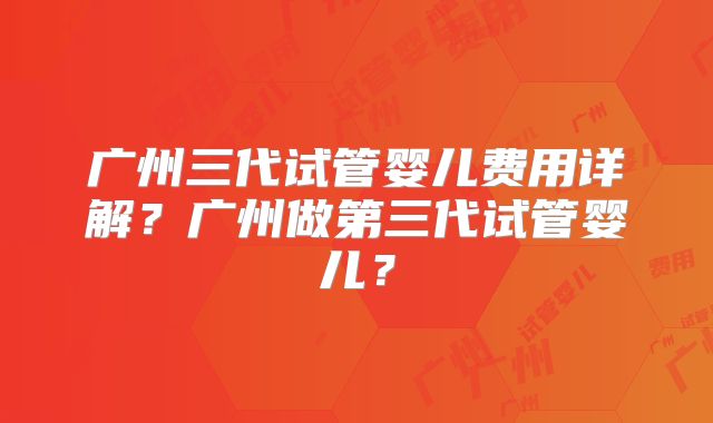 广州三代试管婴儿费用详解？广州做第三代试管婴儿？