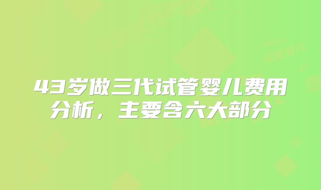 43岁做三代试管婴儿费用分析，主要含六大部分