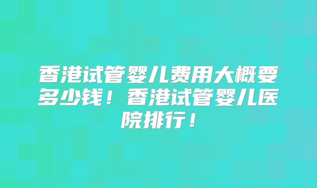 香港试管婴儿费用大概要多少钱!香港试管婴儿医院排行!