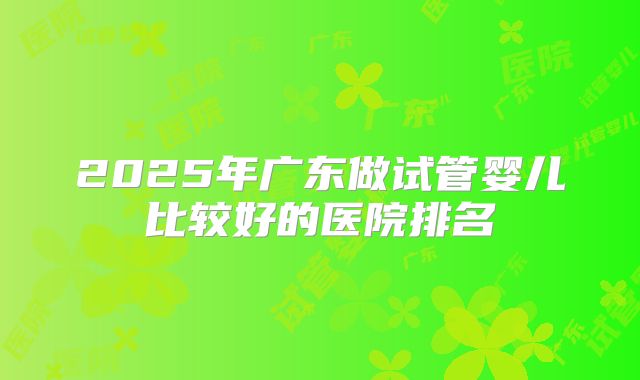 2025年广东做试管婴儿比较好的医院排名