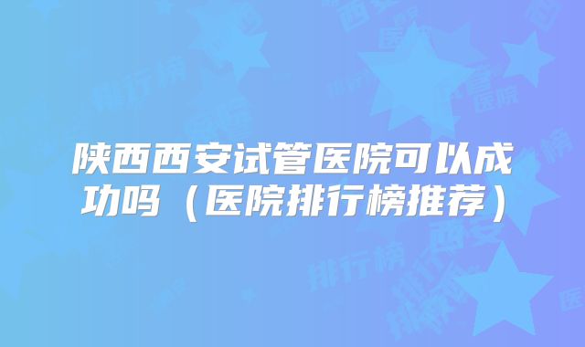陕西西安试管医院可以成功吗（医院排行榜推荐）