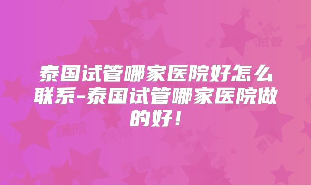 泰国试管哪家医院好怎么联系-泰国试管哪家医院做的好！