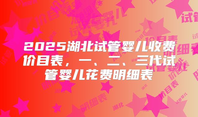 2025湖北试管婴儿收费价目表，一、二、三代试管婴儿花费明细表