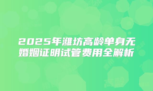 2025年潍坊高龄单身无婚姻证明试管费用全解析