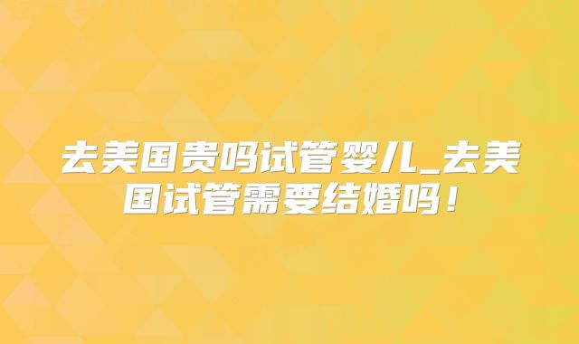 去美国贵吗试管婴儿_去美国试管需要结婚吗！