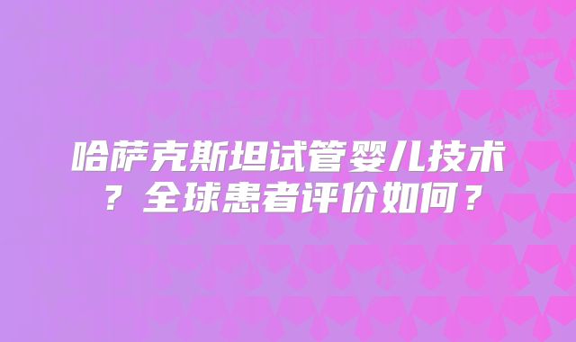 哈萨克斯坦试管婴儿技术?全球患者评价如何?