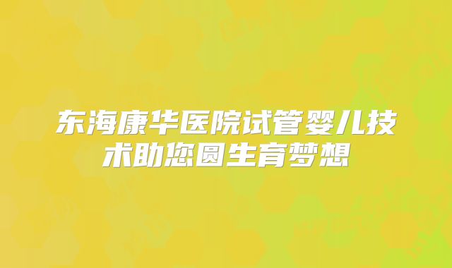 东海康华医院试管婴儿技术助您圆生育梦想