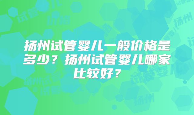 扬州试管婴儿一般价格是多少？扬州试管婴儿哪家比较好？