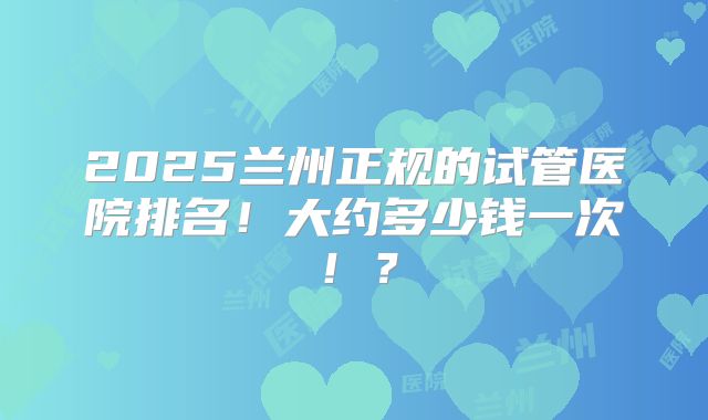 2025兰州正规的试管医院排名!大约多少钱一次!?