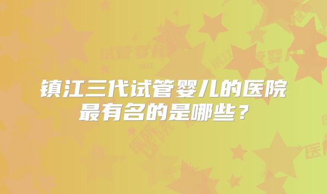镇江三代试管婴儿的医院最有名的是哪些？