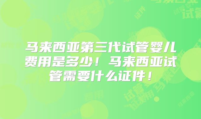 马来西亚第三代试管婴儿费用是多少！马来西亚试管需要什么证件！