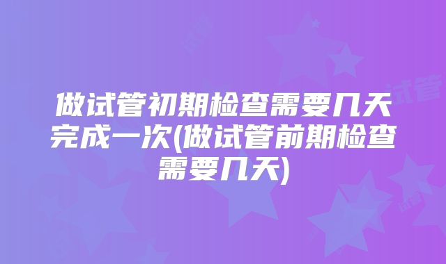 做试管初期检查需要几天完成一次(做试管前期检查需要几天)