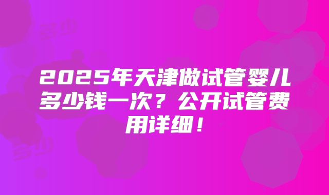 2025年天津做试管婴儿多少钱一次？公开试管费用详细！