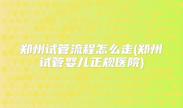 郑州试管流程怎么走(郑州试管婴儿正规医院)