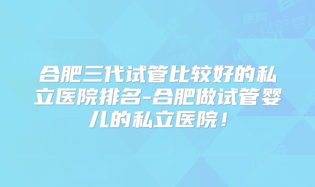 合肥三代试管比较好的私立医院排名-合肥做试管婴儿的私立医院！