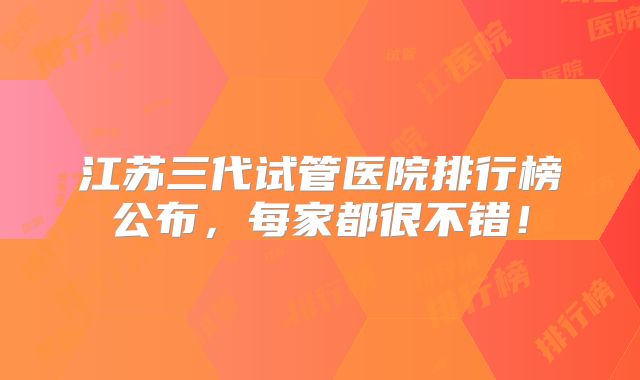 江苏三代试管医院排行榜公布，每家都很不错！