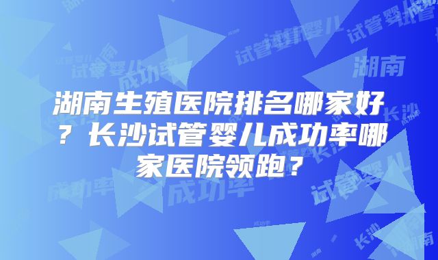 湖南生殖医院排名哪家好？长沙试管婴儿成功率哪家医院领跑？