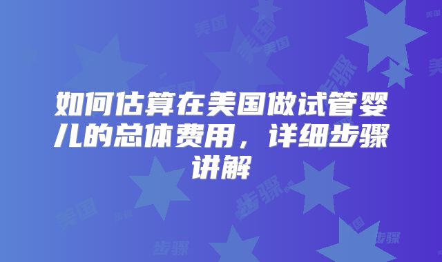 如何估算在美国做试管婴儿的总体费用，详细步骤讲解