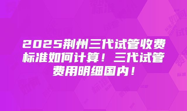2025荆州三代试管收费标准如何计算！三代试管费用明细国内！