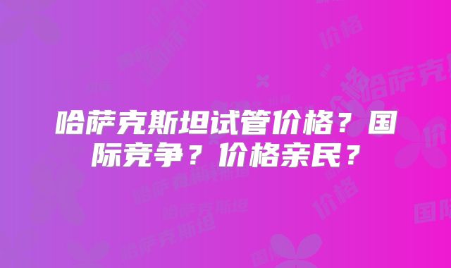 哈萨克斯坦试管价格？国际竞争？价格亲民？