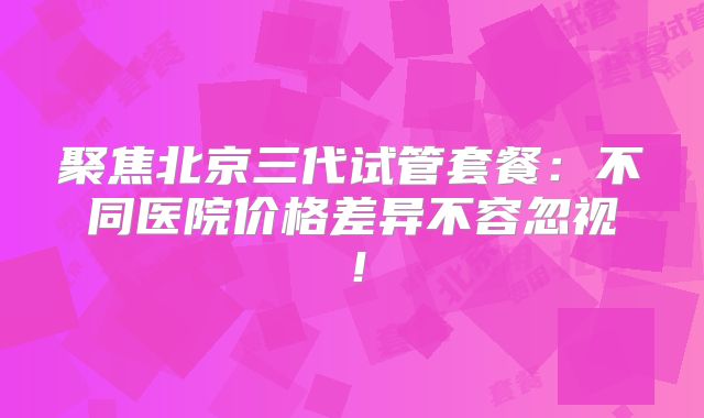 聚焦北京三代试管套餐：不同医院价格差异不容忽视！