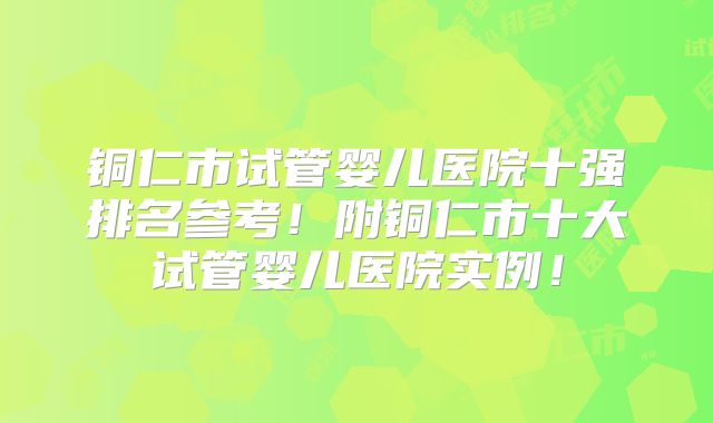 铜仁市试管婴儿医院十强排名参考！附铜仁市十大试管婴儿医院实例！