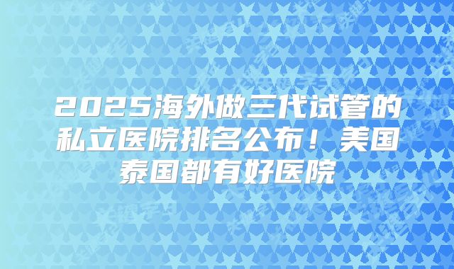 2025海外做三代试管的私立医院排名公布!美国泰国都有好医院
